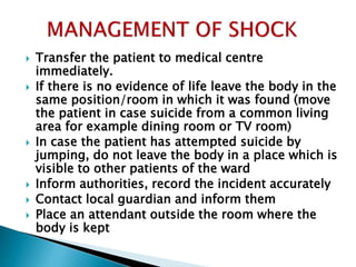  Transfer the patient to medical centre
immediately.
 If there is no evidence of life leave the body in the
same position/room in which it was found (move
the patient in case suicide from a common living
area for example dining room or TV room)
 In case the patient has attempted suicide by
jumping, do not leave the body in a place which is
visible to other patients of the ward
 Inform authorities, record the incident accurately
 Contact local guardian and inform them
 Place an attendant outside the room where the
body is kept
 