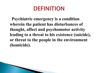 Psychiatric emergency is a condition
wherein the patient has disturbances of
thought, affect and psychomotor activity
leading to a threat to his existence (suicide),
or threat to the people in the environment
(homicide).
 