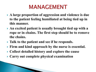  A large proportion of aggression and violence is due
to the patient feeling humiliated at being tied up in
this manner.
 An excited patient is usually brought tied up with a
rope or in chains. The first step should be to remove
the chains.
 Talk to the patient and see if he responds.
 Firm and kind approach by the nurse is essential.
 Collect detailed history and explore the cause
 Carry out complete physical examination
 