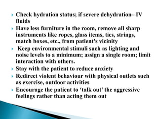  Check hydration status; if severe dehydration– IV
fluids
 Have less furniture in the room, remove all sharp
instruments like ropes, glass items, ties, strings,
match boxes, etc., from patient's vicinity
 Keep environmental stimuli such as lighting and
noise levels to a minimum; assign a single room; limit
interaction with others.
 Stay with the patient to reduce anxiety
 Redirect violent behaviour with physical outlets such
as exercise, outdoor activities
 Encourage the patient to ‘talk out’ the aggressive
feelings rather than acting them out
 