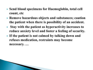  Send blood specimens for Haemoglobin, total cell
count, etc
 Remove hazardous objects and substances; caution
the patient when there is possibility of an accident.
 Stay with the patient as hyperactivity increases to
reduce anxiety level and foster a feeling of security.
 If the patient is not calmed by talking down and
refuses medication, restraints may become
necessary. …
 