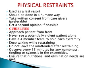  Used as a last resort
 Should be done in a humane way
 Take written consent from care givers
(preferable)
 Get a second opinion if possible
 GUIDELINES
 Approach patient from front
 Never see a potentially violent patient alone
 Have a 4 member team to hold each extremity
 Keep talking while restraining
 Do not leave the unattended after restraining
 Observe every 15 minutes for any numbness,
tingling or cyanosis in the extremities.
 Ensure that nutritional and elimination needs are
met.
 