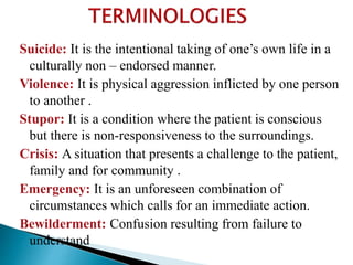 Suicide: It is the intentional taking of one’s own life in a
culturally non – endorsed manner.
Violence: It is physical aggression inflicted by one person
to another .
Stupor: It is a condition where the patient is conscious
but there is non-responsiveness to the surroundings.
Crisis: A situation that presents a challenge to the patient,
family and for community .
Emergency: It is an unforeseen combination of
circumstances which calls for an immediate action.
Bewilderment: Confusion resulting from failure to
understand
 