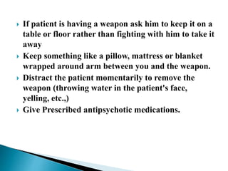  If patient is having a weapon ask him to keep it on a
table or floor rather than fighting with him to take it
away
 Keep something like a pillow, mattress or blanket
wrapped around arm between you and the weapon.
 Distract the patient momentarily to remove the
weapon (throwing water in the patient's face,
yelling, etc.,)
 Give Prescribed antipsychotic medications.
 