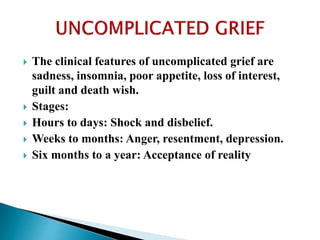  The clinical features of uncomplicated grief are
sadness, insomnia, poor appetite, loss of interest,
guilt and death wish.
 Stages:
 Hours to days: Shock and disbelief.
 Weeks to months: Anger, resentment, depression.
 Six months to a year: Acceptance of reality
 