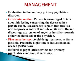  Evaluation to find out any primary psychiatric
disorder.
 Crisis intervention: Patient is encouraged to talk
about his feeling concerning the deceased in a
private room. Reassurance is given that this is a
normal process and will subside on its own. Do not
discourage expression of anger or hostility towards
either the deceased or the physician.
 Pharmacotherapy: Avoid drug treatment, as far as
possible. Prescribe night time sedatives on an as
needed (SOS) basis
 Referral to psychiatric services for primary
psychiatric condition, if necessary. …
 