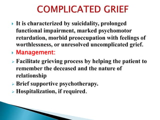  It is characterized by suicidality, prolonged
functional impairment, marked psychomotor
retardation, morbid preoccupation with feelings of
worthlessness, or unresolved uncomplicated grief.
 Management:
 Facilitate grieving process by helping the patient to
remember the deceased and the nature of
relationship
 Brief supportive psychotherapy.
 Hospitalization, if required.
 