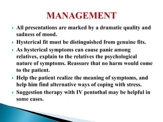  All presentations are marked by a dramatic quality and
sadness of mood.
 Hysterical fit must be distinguished from genuine fits.
 As hysterical symptoms can cause panic among
relatives, explain to the relatives the psychological
nature of symptoms. Reassure that no harm would come
to the patient.
 Help the patient realize the meaning of symptoms, and
help him find alternative ways of coping with stress.
 Suggestion therapy with IV pentothal may be helpful in
some cases.
 