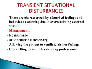  These are characterized by disturbed feelings and
behaviour occurring due to overwhelming external
stimuli.
 Management:
 Reassurance
 Mild sedation if necessary
 Allowing the patient to ventilate his/her feelings
 Counselling by an understanding professional
 