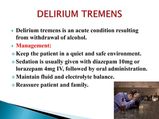  Delirium tremens is an acute condition resulting
from withdrawal of alcohol.
 Management:
 Keep the patient in a quiet and safe environment.
 Sedation is usually given with diazepam 10mg or
lorazepam 4mg IV, followed by oral administration.
 Maintain fluid and electrolyte balance.
 Reassure patient and family.
 