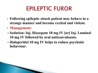  Following epileptic attack patient may behave in a
strange manner and become excited and violent.
 Management:
 Sedation: Inj. Diazepam 10 mg IV [or] Inj. Luminal
10 mg IV followed by oral anticonvulsants.
 Haloperidol 10 mg IV helps to reduce psychotic
behaviour.
 