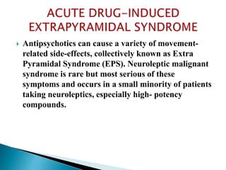  Antipsychotics can cause a variety of movement-
related side-effects, collectively known as Extra
Pyramidal Syndrome (EPS). Neuroleptic malignant
syndrome is rare but most serious of these
symptoms and occurs in a small minority of patients
taking neuroleptics, especially high- potency
compounds.
 