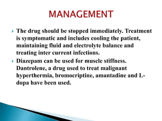  The drug should be stopped immediately. Treatment
is symptomatic and includes cooling the patient,
maintaining fluid and electrolyte balance and
treating inter current infections.
 Diazepam can be used for muscle stiffness.
Dantrolene, a drug used to treat malignant
hyperthermia, bromocriptine, amantadine and L-
dopa have been used.
 