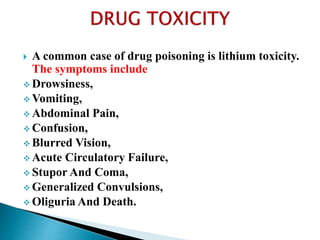  A common case of drug poisoning is lithium toxicity.
The symptoms include
 Drowsiness,
 Vomiting,
 Abdominal Pain,
 Confusion,
 Blurred Vision,
 Acute Circulatory Failure,
 Stupor And Coma,
 Generalized Convulsions,
 Oliguria And Death.
 