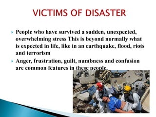  People who have survived a sudden, unexpected,
overwhelming stress This is beyond normally what
is expected in life, like in an earthquake, flood, riots
and terrorism
 Anger, frustration, guilt, numbness and confusion
are common features in these people.
 