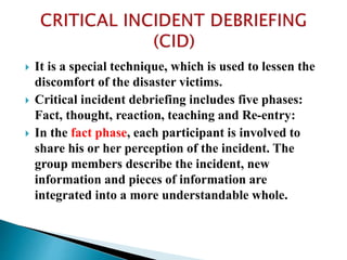  It is a special technique, which is used to lessen the
discomfort of the disaster victims.
 Critical incident debriefing includes five phases:
Fact, thought, reaction, teaching and Re-entry:
 In the fact phase, each participant is involved to
share his or her perception of the incident. The
group members describe the incident, new
information and pieces of information are
integrated into a more understandable whole.
 