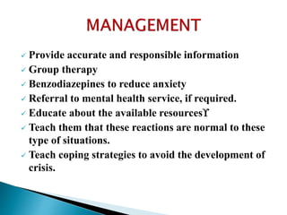  Provide accurate and responsible information
 Group therapy
 Benzodiazepines to reduce anxiety
 Referral to mental health service, if required.
 Educate about the available resources
 Teach them that these reactions are normal to these
type of situations.
 Teach coping strategies to avoid the development of
crisis.
 