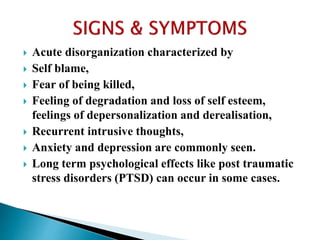  Acute disorganization characterized by
 Self blame,
 Fear of being killed,
 Feeling of degradation and loss of self esteem,
feelings of depersonalization and derealisation,
 Recurrent intrusive thoughts,
 Anxiety and depression are commonly seen.
 Long term psychological effects like post traumatic
stress disorders (PTSD) can occur in some cases.
 