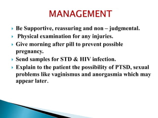  Be Supportive, reassuring and non – judgmental.
 Physical examination for any injuries.
 Give morning after pill to prevent possible
pregnancy.
 Send samples for STD & HIV infection.
 Explain to the patient the possibility of PTSD, sexual
problems like vaginismus and anorgasmia which may
appear later.
 