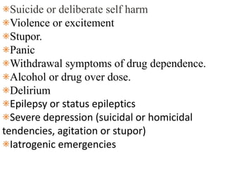 ⁕Suicide or deliberate self harm
⁕Violence or excitement
⁕Stupor.
⁕Panic
⁕Withdrawal symptoms of drug dependence.
⁕Alcohol or drug over dose.
⁕Delirium
⁕Epilepsy or status epileptics
⁕Severe depression (suicidal or homicidal
tendencies, agitation or stupor)
⁕Iatrogenic emergencies
 