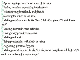 Appearing depressed or sad most of the time
Feeling hopeless, expressinghopelessness
Withdrawing fromfamilyand friends
Sleeping toomuch or too little
Making overt statements like“I can’t take it anymore”;“I wish I were
dead”
Loosing interest in most activities
Giving away prizedpossessions
Making out a will
Being preoccupiedwith deathor dying
Neglecting personal hygiene
Making covert statements like “it’s okay now, everything will be fine”; “I
wont be a problemfor much longer”
 