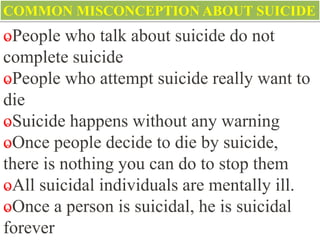 COMMON MISCONCEPTION ABOUT SUICIDE
ⱺPeople who talk about suicide do not
complete suicide
ⱺPeople who attempt suicide really want to
die
ⱺSuicide happens without any warning
ⱺOnce people decide to die by suicide,
there is nothing you can do to stop them
ⱺAll suicidal individuals are mentally ill.
ⱺOnce a person is suicidal, he is suicidal
forever
 