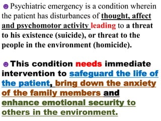 ☻Psychiatric emergency is a condition wherein
the patient has disturbances of thought, affect
and psychomotor activity leading to a threat
to his existence (suicide), or threat to the
people in the environment (homicide).
☻This condition needs immediate
intervention to safeguard the life of
the patient, bring down the anxiety
of the family members and
enhance emotional security to
others in the environment.
 