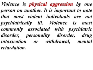 Violence is by one
person on another. It is important to note
that most violent individuals are not
psychiatrically ill. Violence is most
commonly associated with psychiatric
disorder, personality disorder, drug
intoxication or withdrawal, mental
retardation.
 
