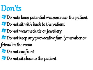 Don’ts
Do note keep potential weapon near the patient
Do not sit with back to the patient
Do not wear neck tie or jewellery
Do not keep any provocative family member or
friend in the room
Do not confront
Do not sit close to the patient
 