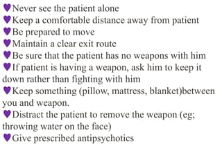 Never see the patient alone
Keep a comfortable distance away from patient
Be prepared to move
Maintain a clear exit route
Be sure that the patient has no weapons with him
If patient is having a weapon, ask him to keep it
down rather than fighting with him
Keep something (pillow, mattress, blanket)between
you and weapon.
Distract the patient to remove the weapon (eg;
throwing water on the face)
Give prescribed antipsychotics
 