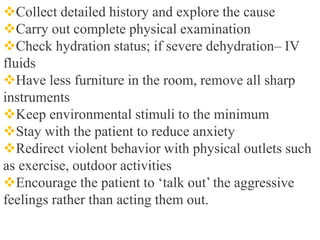 Collect detailed history and explore the cause
Carry out complete physical examination
Check hydration status; if severe dehydration– IV
fluids
Have less furniture in the room, remove all sharp
instruments
Keep environmental stimuli to the minimum
Stay with the patient to reduce anxiety
Redirect violent behavior with physical outlets such
as exercise, outdoor activities
Encourage the patient to ‘talk out’ the aggressive
feelings rather than acting them out.
 