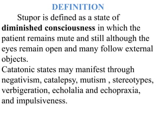 DEFINITION
Stupor is defined as a state of
diminished consciousness in which the
patient remains mute and still although the
eyes remain open and many follow external
objects.
Catatonic states may manifest through
negativism, catalepsy, mutism , stereotypes,
verbigeration, echolalia and echopraxia,
and impulsiveness.
 