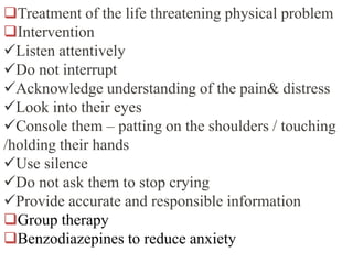 Treatment of the life threatening physical problem
Intervention
Listen attentively
Do not interrupt
Acknowledge understanding of the pain& distress
Look into their eyes
Console them – patting on the shoulders / touching
/holding their hands
Use silence
Do not ask them to stop crying
Provide accurate and responsible information
Group therapy
Benzodiazepines to reduce anxiety
 