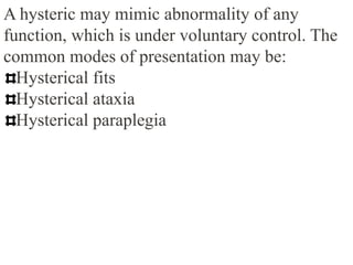 A hysteric may mimic abnormality of any
function, which is under voluntary control. The
common modes of presentation may be:
Hysterical fits
Hysterical ataxia
Hysterical paraplegia
 