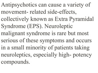Antipsychotics can cause a variety of
movement- related side-effects,
collectively known as Extra Pyramidal
Syndrome (EPS). Neuroleptic
malignant syndrome is rare but most
serious of these symptoms and occurs
in a small minority of patients taking
neuroleptics, especially high- potency
compounds.
 
