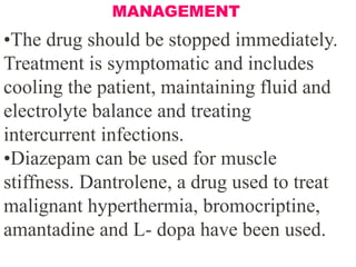 •The drug should be stopped immediately.
Treatment is symptomatic and includes
cooling the patient, maintaining fluid and
electrolyte balance and treating
intercurrent infections.
•Diazepam can be used for muscle
stiffness. Dantrolene, a drug used to treat
malignant hyperthermia, bromocriptine,
amantadine and L- dopa have been used.
MANAGEMENT
 