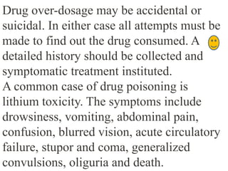 Drug over-dosage may be accidental or
suicidal. In either case all attempts must be
made to find out the drug consumed. A
detailed history should be collected and
symptomatic treatment instituted.
A common case of drug poisoning is
lithium toxicity. The symptoms include
drowsiness, vomiting, abdominal pain,
confusion, blurred vision, acute circulatory
failure, stupor and coma, generalized
convulsions, oliguria and death.
 