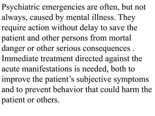 Psychiatric emergencies are often, but not
always, caused by mental illness. They
require action without delay to save the
patient and other persons from mortal
danger or other serious consequences .
Immediate treatment directed against the
acute manifestations is needed, both to
improve the patient’s subjective symptoms
and to prevent behavior that could harm the
patient or others.
 