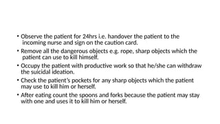 • Observe the patient for 24hrs i.e. handover the patient to the
incoming nurse and sign on the caution card.
• Remove all the dangerous objects e.g. rope, sharp objects which the
patient can use to kill himself.
• Occupy the patient with productive work so that he/she can withdraw
the suicidal ideation.
• Check the patient’s pockets for any sharp objects which the patient
may use to kill him or herself.
• After eating count the spoons and forks because the patient may stay
with one and uses it to kill him or herself.
 