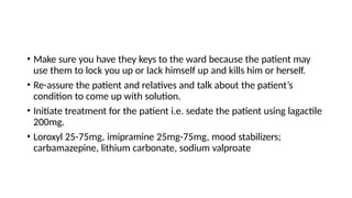 • Make sure you have they keys to the ward because the patient may
use them to lock you up or lack himself up and kills him or herself.
• Re-assure the patient and relatives and talk about the patient’s
condition to come up with solution.
• Initiate treatment for the patient i.e. sedate the patient using lagactile
200mg.
• Loroxyl 25-75mg, imipramine 25mg-75mg, mood stabilizers;
carbamazepine, lithium carbonate, sodium valproate
 