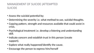 MANAGEMENT OF SUICIDE (ATTEMPTED
SUICIDE
• Assess the suicidal potential by;
• Determining the severity i.e. what method to use, suicidal thoughts.
• Copying pattern, strength and resources available that could assist in
crisis.
• Psychological treatment i.e. develop a listening and understanding
skill.
• Indicate concern and establish trust in this person (create
support).
• Explore what really happened/identify the cause.
• Encourage the person to express him/herself
 