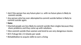 • Ask if the person has any future plan i.e. with no future plans is likely to
commit suicide.
• Any person who has ever attempted to commit suicide before is likely to
commit suicide again.
• Note:
• Married people are less likely to commit suicide then singles because they
share problems and they come up with solutions.
• Men commit suicide than women and tend to use very dangerous means.
• ECT, if drugs fail, 2-3 shocks per week
• Rehabilitation to acquire skills to earn a living
 