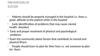 PREVENTION OF
SUICIDE
• Patients should be properly managed in the hospital i.e. show a
good attitude to the patient while in the hospital
• Early identification of problems that may cause mental
health disorders
• Early and proper treatment of physical and psychological
problems
• Teach the community about factors that contribute to mental and
physical illness
• People should learn to plan for their lives i.e. not someone to plan
for them
 