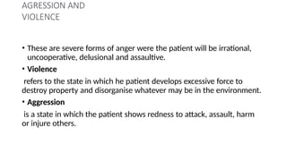 AGRESSION AND
VIOLENCE
• These are severe forms of anger were the patient will be irrational,
uncooperative, delusional and assaultive.
• Violence
refers to the state in which he patient develops excessive force to
destroy property and disorganise whatever may be in the environment.
• Aggression
is a state in which the patient shows redness to attack, assault, harm
or injure others.
 
