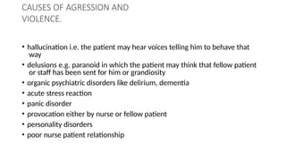 CAUSES OF AGRESSION AND
VIOLENCE.
• hallucination i.e. the patient may hear voices telling him to behave that
way
• delusions e.g. paranoid in which the patient may think that fellow patient
or staff has been sent for him or grandiosity
• organic psychiatric disorders like delirium, dementia
• acute stress reaction
• panic disorder
• provocation either by nurse or fellow patient
• personality disorders
• poor nurse patient relationship
 