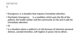 DEFINITIO
N
• Emergency: Is a situation that requires immediate attention.
• Psychiatric Emergency: Is a condition which puts the life of the
patient, the health worker and the community at risk and it calls for
immediate attention.
• Or
• Is a situation where a patient is at risk because of intensive personal
distress, suicidal intention, self-neglect or poses risk to others.
 
