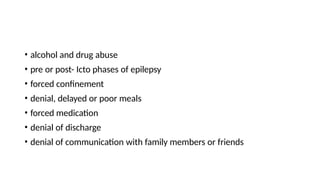 • alcohol and drug abuse
• pre or post- Icto phases of epilepsy
• forced confinement
• denial, delayed or poor meals
• forced medication
• denial of discharge
• denial of communication with family members or friends
 