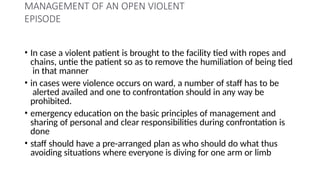 MANAGEMENT OF AN OPEN VIOLENT
EPISODE
• In case a violent patient is brought to the facility tied with ropes and
chains, untie the patient so as to remove the humiliation of being tied
in that manner
• in cases were violence occurs on ward, a number of staff has to be
alerted availed and one to confrontation should in any way be
prohibited.
• emergency education on the basic principles of management and
sharing of personal and clear responsibilities during confrontation is
done
• staff should have a pre-arranged plan as who should do what thus
avoiding situations where everyone is diving for one arm or limb
 