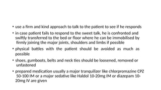 • use a firm and kind approach to talk to the patient to see if he responds
• in case patient fails to respond to the sweet talk, he is confronted and
swiftly transferred to the bed or floor where he can be immobilised by
firmly joining the major joints, shoulders and limbs if possible
• physical battles with the patient should be avoided as much as
possible
• shoes, gumboots, belts and neck ties should be loosened, removed or
unfastened
• prepared medication usually a major tranquilizer like chlorpromazine CPZ
50-100 IM or a major sedative like Haldol 10-20mg IM or diazepam 10-
20mg IV are given
 
