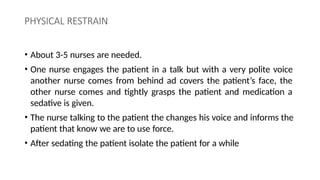 PHYSICAL RESTRAIN
• About 3-5 nurses are needed.
• One nurse engages the patient in a talk but with a very polite voice
another nurse comes from behind ad covers the patient’s face, the
other nurse comes and tightly grasps the patient and medication a
sedative is given.
• The nurse talking to the patient the changes his voice and informs the
patient that know we are to use force.
• After sedating the patient isolate the patient for a while
 